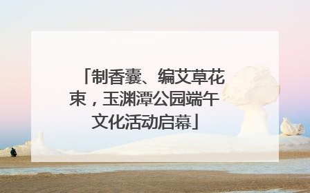 制香囊、编艾草花束，玉渊潭公园端午文化活动启幕
