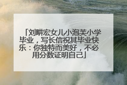 刘畊宏女儿小泡芙小学毕业，写长信祝其毕业快乐：你独特而美好，不必用分数证明自己