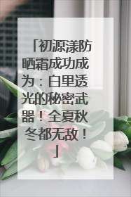 初源漾防晒霜成功成为：白里透光的秘密武器！全夏秋冬都无敌！