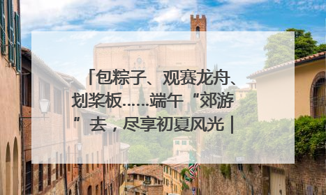包粽子、观赛龙舟、划桨板……端午“郊游”去，尽享初夏风光｜端午氛围最浓时①