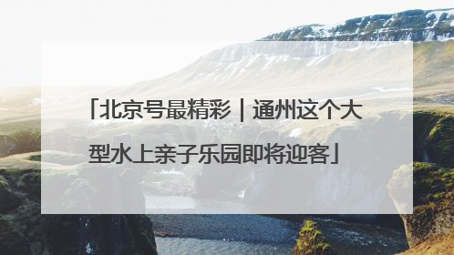 北京号最精彩｜通州这个大型水上亲子乐园即将迎客