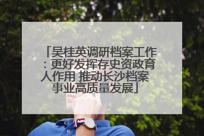 吴桂英调研档案工作：更好发挥存史资政育人作用 推动长沙档案事业高质量发展