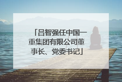吕智强任中国一重集团有限公司董事长、党委书记