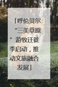 呼伦贝尔“三美草原”游牧迁徙季启动，推动文旅融合发展