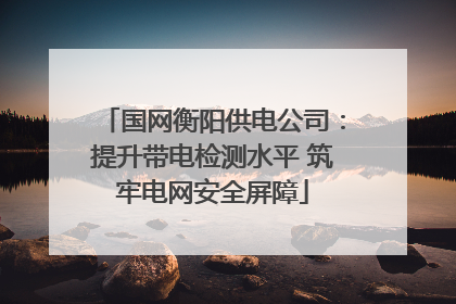 国网衡阳供电公司：提升带电检测水平 筑牢电网安全屏障