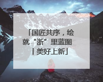 国匠共序，绘就“浙”里蓝图丨美好上新