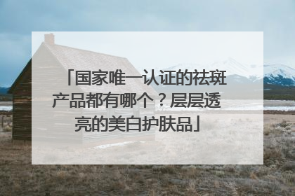 国家唯一认证的祛斑产品都有哪个？层层透亮的美白护肤品