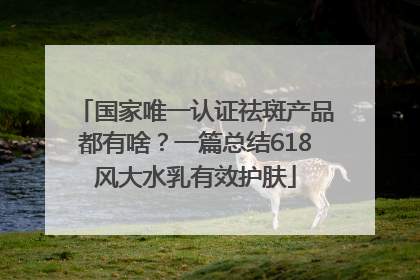 国家唯一认证祛斑产品都有啥？一篇总结618风大水乳有效护肤