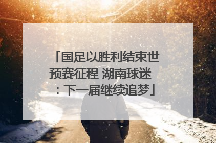 国足以胜利结束世预赛征程 湖南球迷:下一届继续追梦