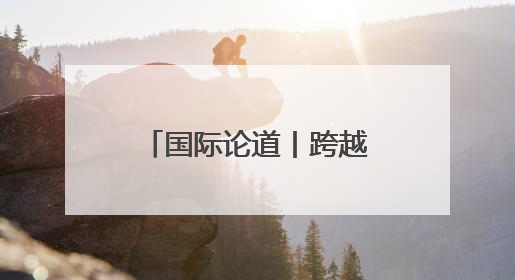 国际论道丨跨越山海 携手同行
