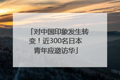 对中国印象发生转变！近300名日本青年应邀访华
