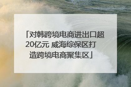 对韩跨境电商进出口超20亿元 威海综保区打造跨境电商聚集区