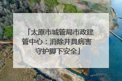 太原市城管局市政建管中心：消除井具病害 守护脚下安全
