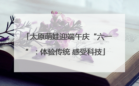 太原萌娃迎端午庆“六一”：体验传统 感受科技