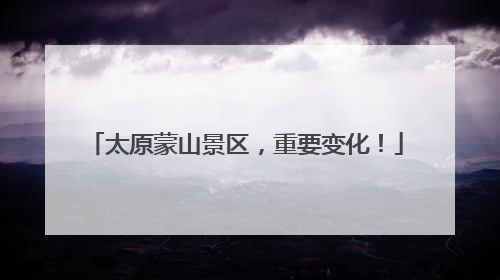 太原蒙山景区，重要变化！