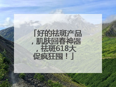 好的祛斑产品，肌肤回春神器，祛斑618大促疯狂囤！
