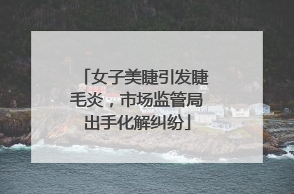 女子美睫引发睫毛炎，市场监管局出手化解纠纷