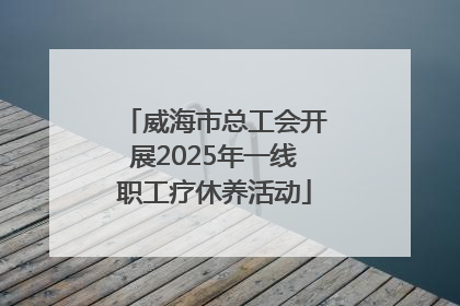 威海市总工会开展2025年一线职工疗休养活动