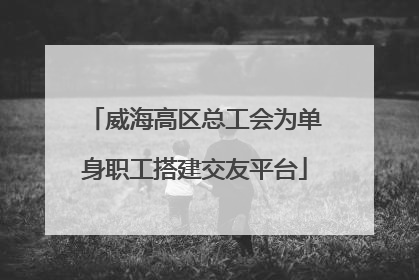 威海高区总工会为单身职工搭建交友平台