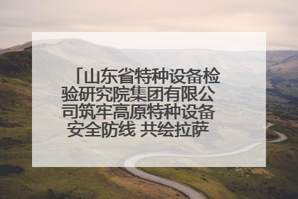 山东省特种设备检验研究院集团有限公司筑牢高原特种设备安全防线 共绘拉萨美好生活画卷