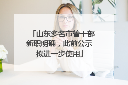 山东多名市管干部新职明确，此前公示拟进一步使用