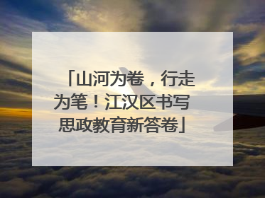 山河为卷，行走为笔！江汉区书写思政教育新答卷
