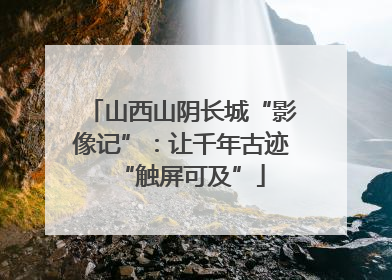 山西山阴长城“影像记”：让千年古迹“触屏可及”