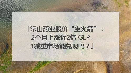 常山药业股价“坐火箭”：2个月上涨近2倍 GLP-1减重市场能兑现吗？
