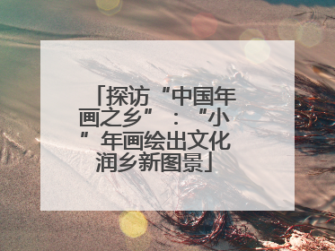 探访“中国年画之乡”：“小”年画绘出文化润乡新图景