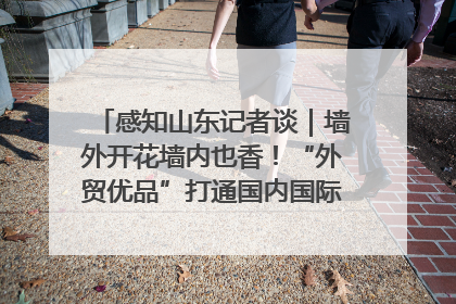 感知山东记者谈｜墙外开花墙内也香！“外贸优品”打通国内国际市场“旋转门”