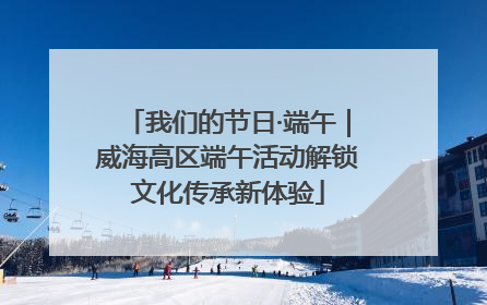 我们的节日·端午｜威海高区端午活动解锁文化传承新体验