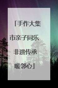 手作大集市亲子同乐 非遗传承暖邻心