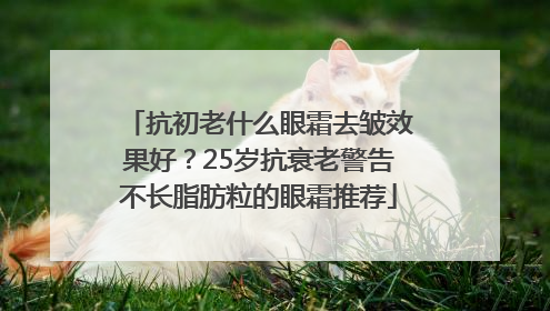 抗初老什么眼霜去皱效果好？25岁抗衰老警告不长脂肪粒的眼霜推荐