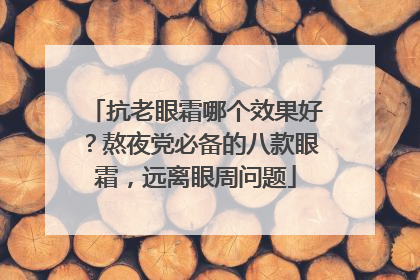 抗老眼霜哪个效果好？熬夜党必备的八款眼霜，远离眼周问题