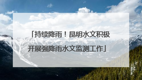 持续降雨！昆明水文积极开展强降雨水文监测工作
