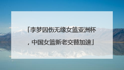李梦因伤无缘女篮亚洲杯，中国女篮新老交替加速