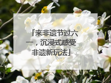 来非遗节过六一，沉浸式感受非遗新玩法
