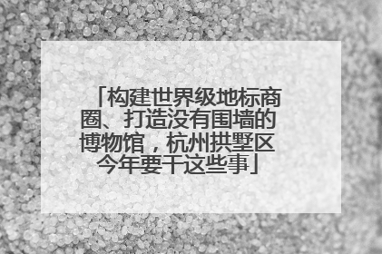 构建世界级地标商圈、打造没有围墙的博物馆，杭州拱墅区今年要干这些事