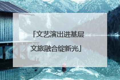 文艺演出进基层 文旅融合绽新光