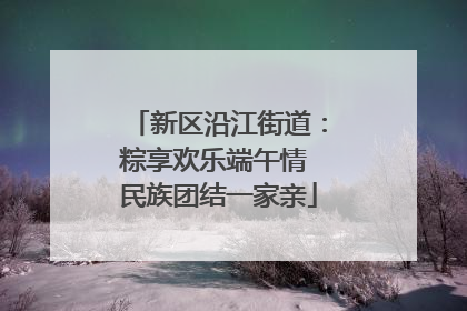 新区沿江街道：粽享欢乐端午情 民族团结一家亲