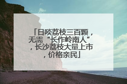 日啖荔枝三百颗，无需“长作岭南人”，长沙荔枝大量上市，价格亲民