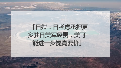 日媒：日考虑承担更多驻日美军经费，美可能进一步提高要价
