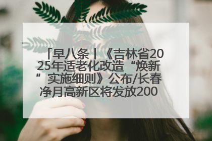早八条丨《吉林省2025年适老化改造“焕新”实施细则》公布/长春净月高新区将发放200万元汽车消费券！