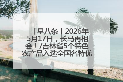 早八条丨2026年5月17日，长马再相会！/吉林省5个特色农产品入选全国名特优新农产品名录
