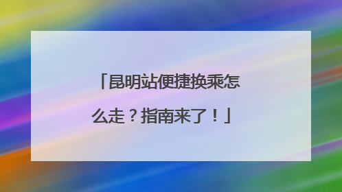 昆明站便捷换乘怎么走？指南来了！