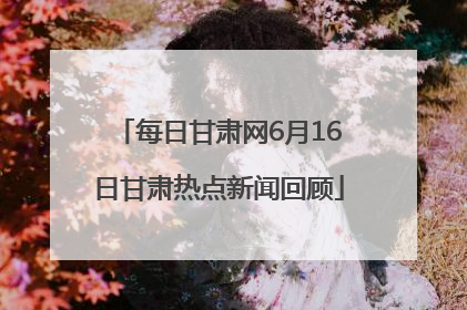 每日甘肃网6月16日甘肃热点新闻回顾