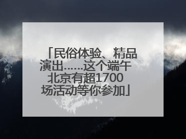 民俗体验、精品演出……这个端午北京有超1700场活动等你参加