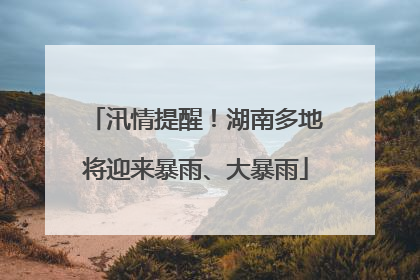 汛情提醒！湖南多地将迎来暴雨、大暴雨
