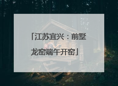 江苏宜兴：前墅龙窑端午开窑