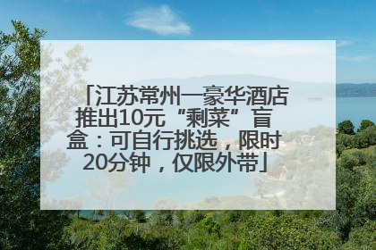 江苏常州一豪华酒店推出10元“剩菜”盲盒：可自行挑选，限时20分钟，仅限外带